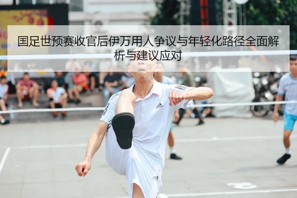 国足世预赛收官后伊万用人争议与年轻化路径全面解析与建议应对